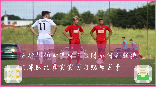 分析2026世界杯下注时如何判断热门球队的真实实力与赔率因素