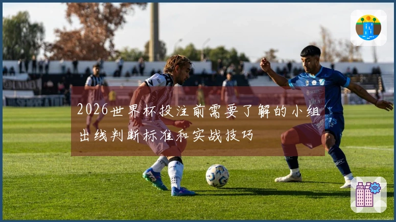 2026世界杯投注前需要了解的小组出线判断标准和实战技巧
